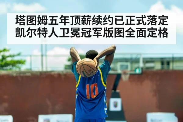 塔图姆五年顶薪续约已正式落定凯尔特人卫冕冠军版图全面定格