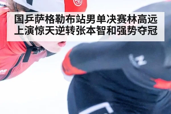 国乒萨格勒布站男单决赛林高远上演惊天逆转张本智和强势夺冠