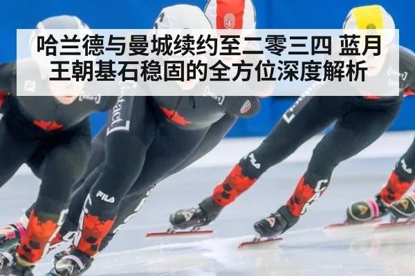 哈兰德与曼城续约至二零三四 蓝月王朝基石稳固的全方位深度解析